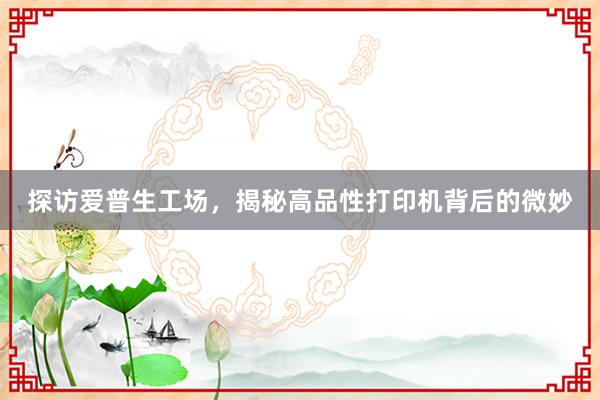 探访爱普生工场，揭秘高品性打印机背后的微妙
