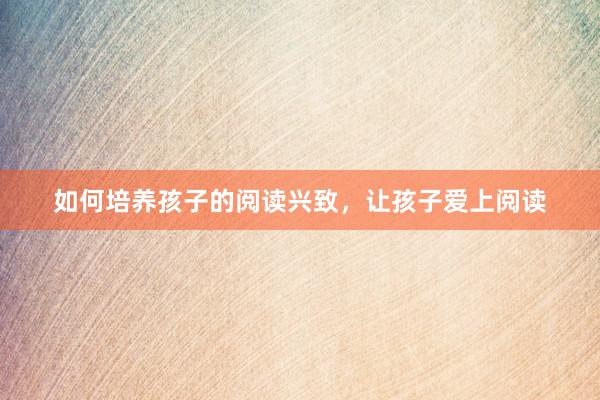 如何培养孩子的阅读兴致，让孩子爱上阅读